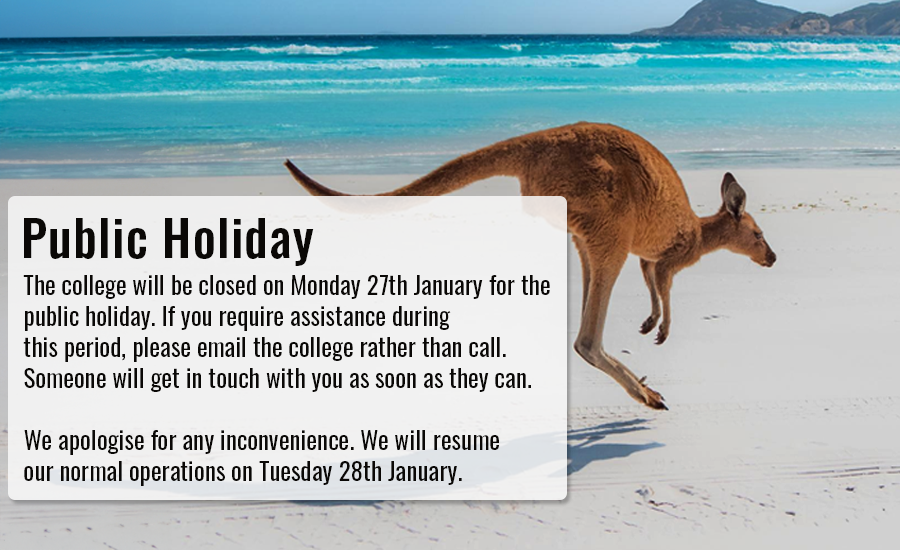 The college will be closed on Monday 27th January for the public holiday. If you require assistance during this period, please email rather than call. We apologise for any inconvenience and will resume normal operations on Tuesday 28th January.